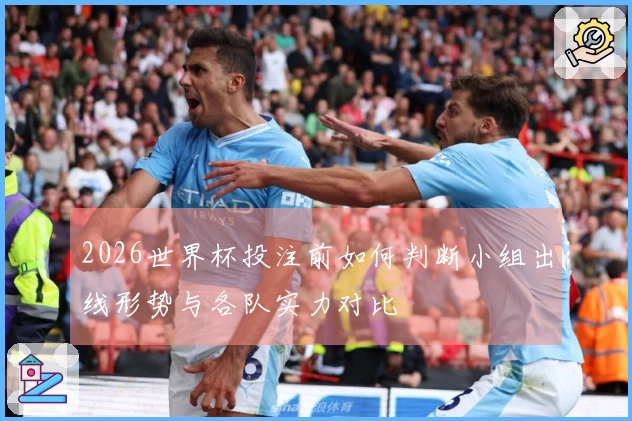 2026世界杯投注前如何判断小组出线形势与各队实力对比